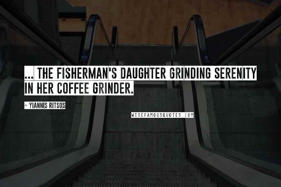 Yiannis Ritsos Quotes: ... the fisherman's daughter grinding serenity in her coffee grinder.