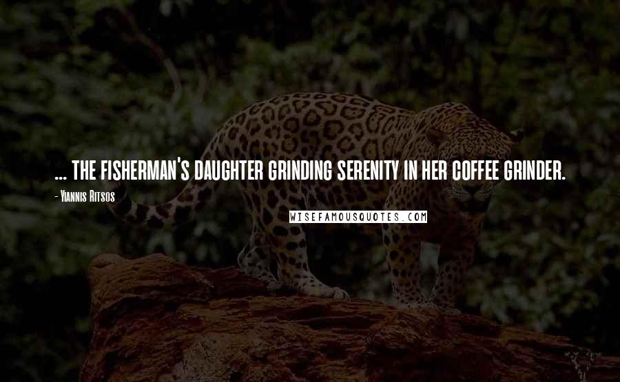 Yiannis Ritsos Quotes: ... the fisherman's daughter grinding serenity in her coffee grinder.