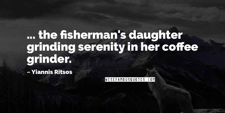 Yiannis Ritsos Quotes: ... the fisherman's daughter grinding serenity in her coffee grinder.