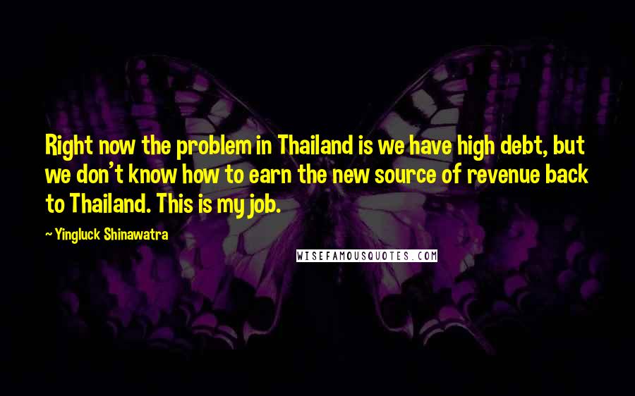 Yingluck Shinawatra Quotes: Right now the problem in Thailand is we have high debt, but we don't know how to earn the new source of revenue back to Thailand. This is my job.