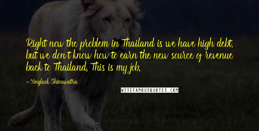 Yingluck Shinawatra Quotes: Right now the problem in Thailand is we have high debt, but we don't know how to earn the new source of revenue back to Thailand. This is my job.