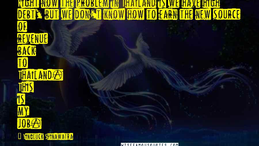 Yingluck Shinawatra Quotes: Right now the problem in Thailand is we have high debt, but we don't know how to earn the new source of revenue back to Thailand. This is my job.