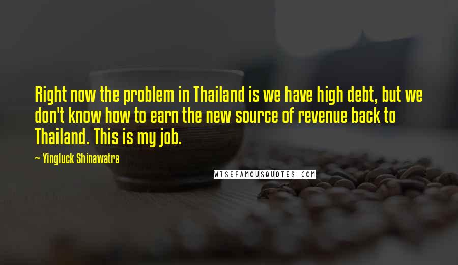 Yingluck Shinawatra Quotes: Right now the problem in Thailand is we have high debt, but we don't know how to earn the new source of revenue back to Thailand. This is my job.