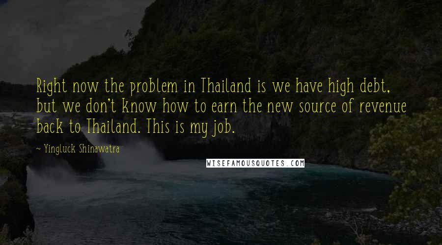 Yingluck Shinawatra Quotes: Right now the problem in Thailand is we have high debt, but we don't know how to earn the new source of revenue back to Thailand. This is my job.