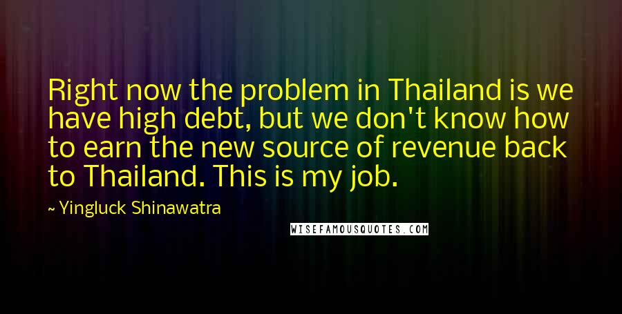 Yingluck Shinawatra Quotes: Right now the problem in Thailand is we have high debt, but we don't know how to earn the new source of revenue back to Thailand. This is my job.