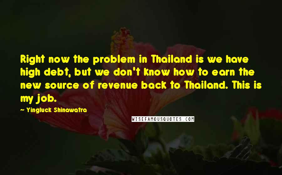 Yingluck Shinawatra Quotes: Right now the problem in Thailand is we have high debt, but we don't know how to earn the new source of revenue back to Thailand. This is my job.