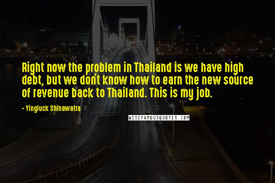 Yingluck Shinawatra Quotes: Right now the problem in Thailand is we have high debt, but we don't know how to earn the new source of revenue back to Thailand. This is my job.