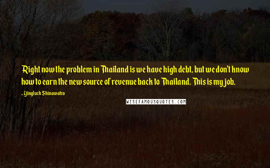 Yingluck Shinawatra Quotes: Right now the problem in Thailand is we have high debt, but we don't know how to earn the new source of revenue back to Thailand. This is my job.