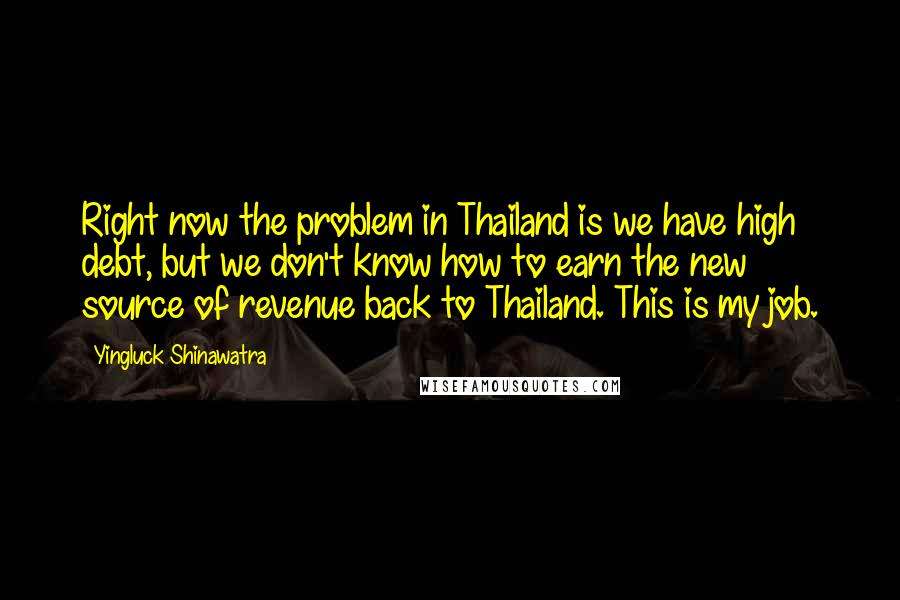 Yingluck Shinawatra Quotes: Right now the problem in Thailand is we have high debt, but we don't know how to earn the new source of revenue back to Thailand. This is my job.