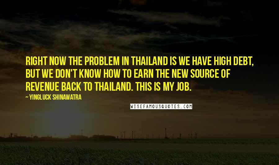 Yingluck Shinawatra Quotes: Right now the problem in Thailand is we have high debt, but we don't know how to earn the new source of revenue back to Thailand. This is my job.
