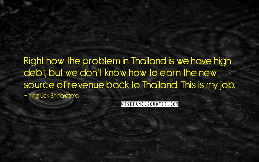 Yingluck Shinawatra Quotes: Right now the problem in Thailand is we have high debt, but we don't know how to earn the new source of revenue back to Thailand. This is my job.