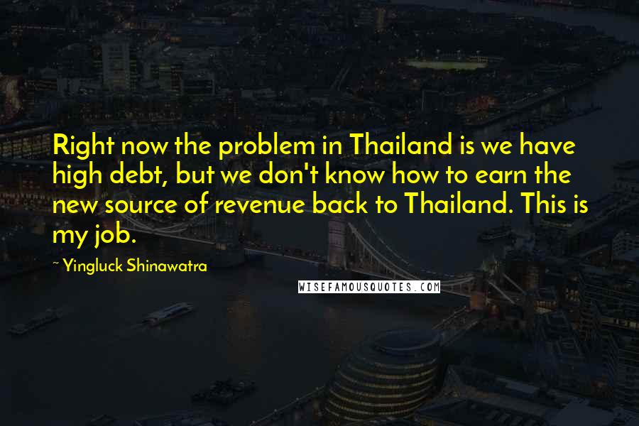 Yingluck Shinawatra Quotes: Right now the problem in Thailand is we have high debt, but we don't know how to earn the new source of revenue back to Thailand. This is my job.