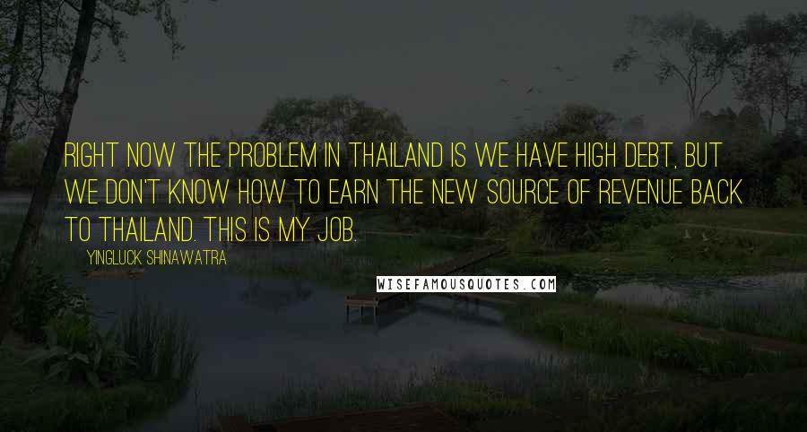 Yingluck Shinawatra Quotes: Right now the problem in Thailand is we have high debt, but we don't know how to earn the new source of revenue back to Thailand. This is my job.