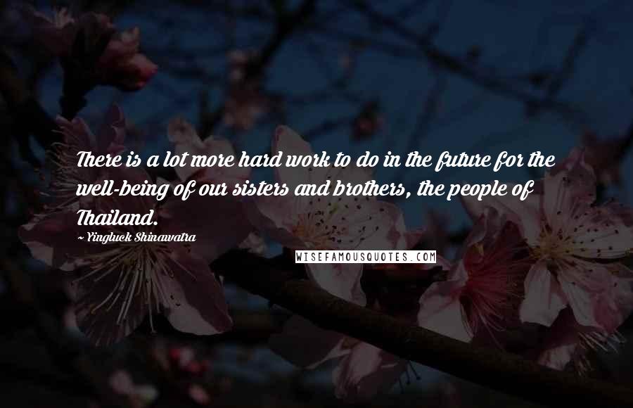 Yingluck Shinawatra Quotes: There is a lot more hard work to do in the future for the well-being of our sisters and brothers, the people of Thailand.