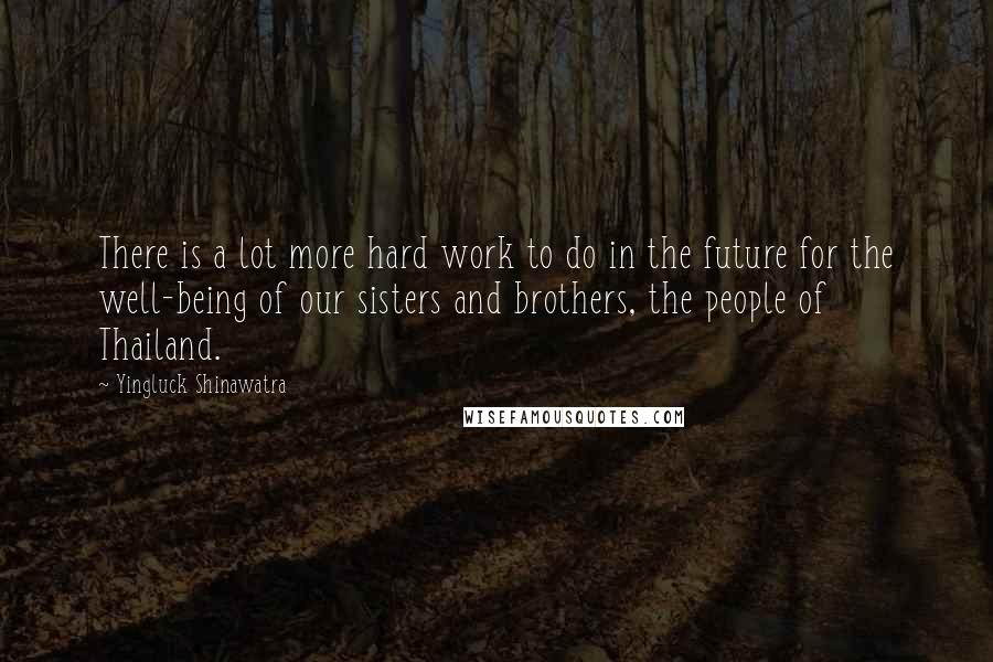 Yingluck Shinawatra Quotes: There is a lot more hard work to do in the future for the well-being of our sisters and brothers, the people of Thailand.