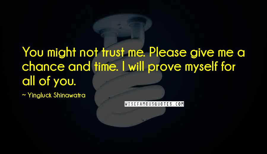 Yingluck Shinawatra Quotes: You might not trust me. Please give me a chance and time. I will prove myself for all of you.