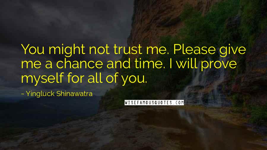 Yingluck Shinawatra Quotes: You might not trust me. Please give me a chance and time. I will prove myself for all of you.
