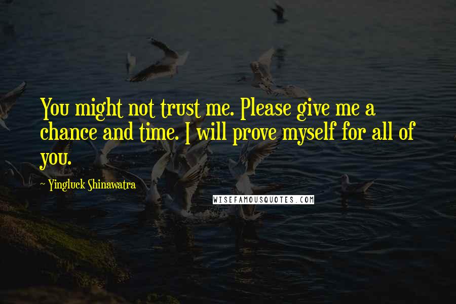 Yingluck Shinawatra Quotes: You might not trust me. Please give me a chance and time. I will prove myself for all of you.