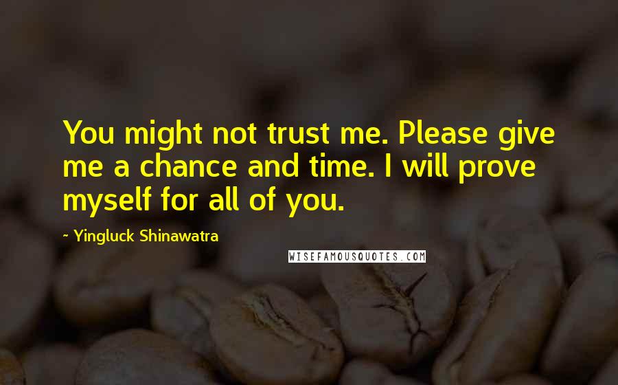 Yingluck Shinawatra Quotes: You might not trust me. Please give me a chance and time. I will prove myself for all of you.