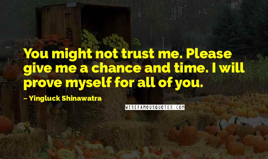 Yingluck Shinawatra Quotes: You might not trust me. Please give me a chance and time. I will prove myself for all of you.