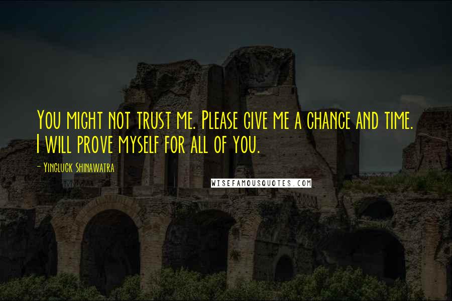 Yingluck Shinawatra Quotes: You might not trust me. Please give me a chance and time. I will prove myself for all of you.