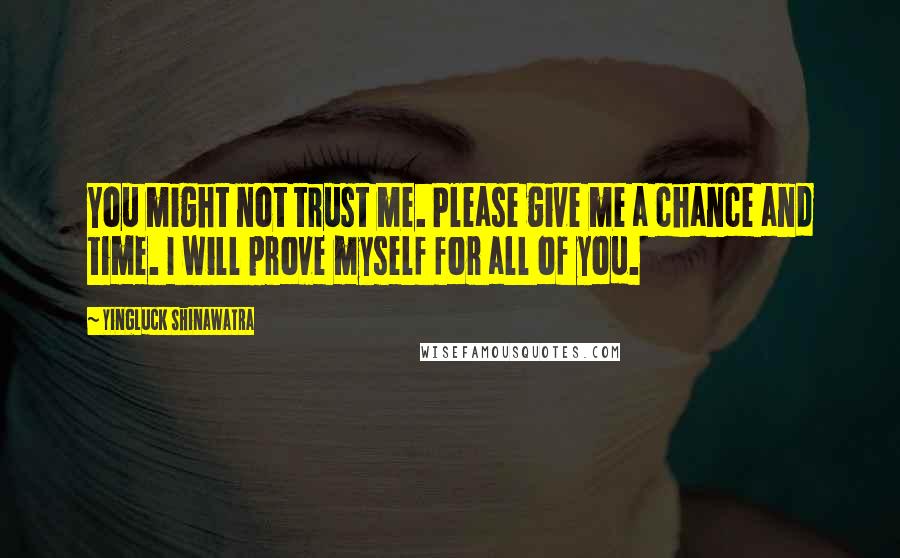 Yingluck Shinawatra Quotes: You might not trust me. Please give me a chance and time. I will prove myself for all of you.