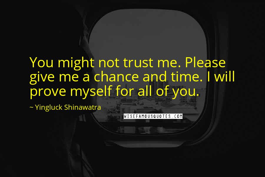 Yingluck Shinawatra Quotes: You might not trust me. Please give me a chance and time. I will prove myself for all of you.
