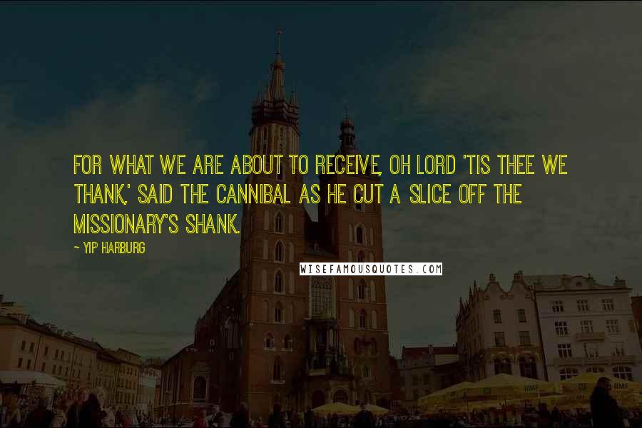 Yip Harburg Quotes: For what we are about to receive, Oh Lord 'tis Thee we thank,' said the cannibal as he cut a slice off the missionary's shank.