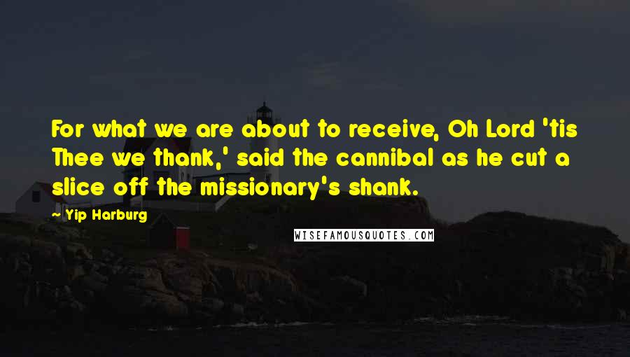 Yip Harburg Quotes: For what we are about to receive, Oh Lord 'tis Thee we thank,' said the cannibal as he cut a slice off the missionary's shank.