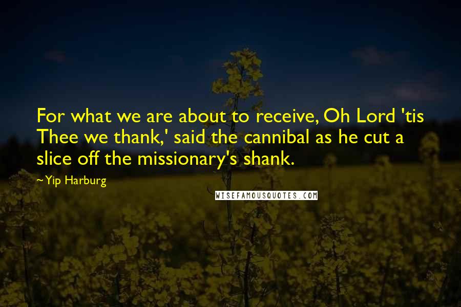 Yip Harburg Quotes: For what we are about to receive, Oh Lord 'tis Thee we thank,' said the cannibal as he cut a slice off the missionary's shank.