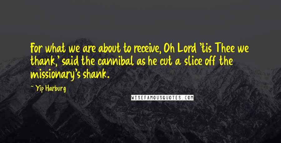 Yip Harburg Quotes: For what we are about to receive, Oh Lord 'tis Thee we thank,' said the cannibal as he cut a slice off the missionary's shank.