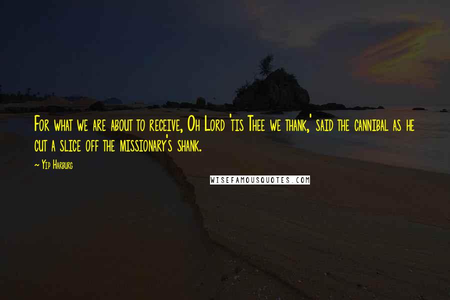 Yip Harburg Quotes: For what we are about to receive, Oh Lord 'tis Thee we thank,' said the cannibal as he cut a slice off the missionary's shank.