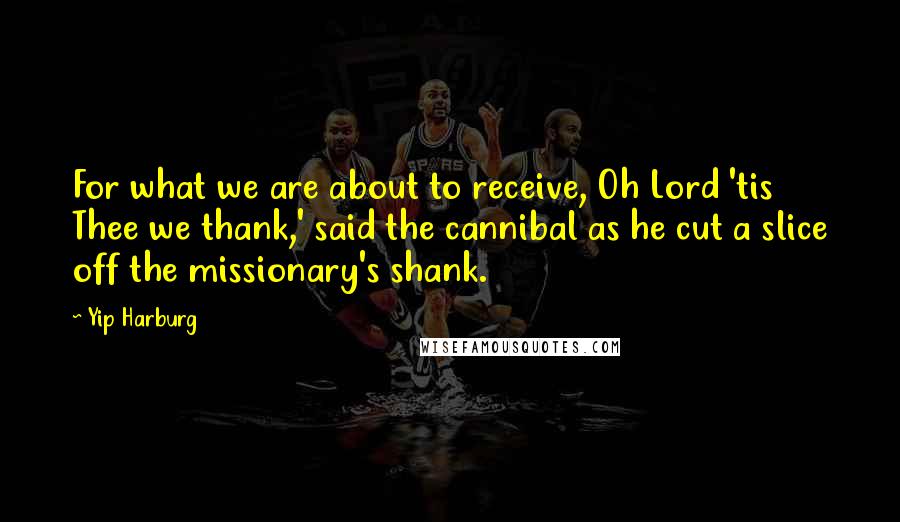 Yip Harburg Quotes: For what we are about to receive, Oh Lord 'tis Thee we thank,' said the cannibal as he cut a slice off the missionary's shank.