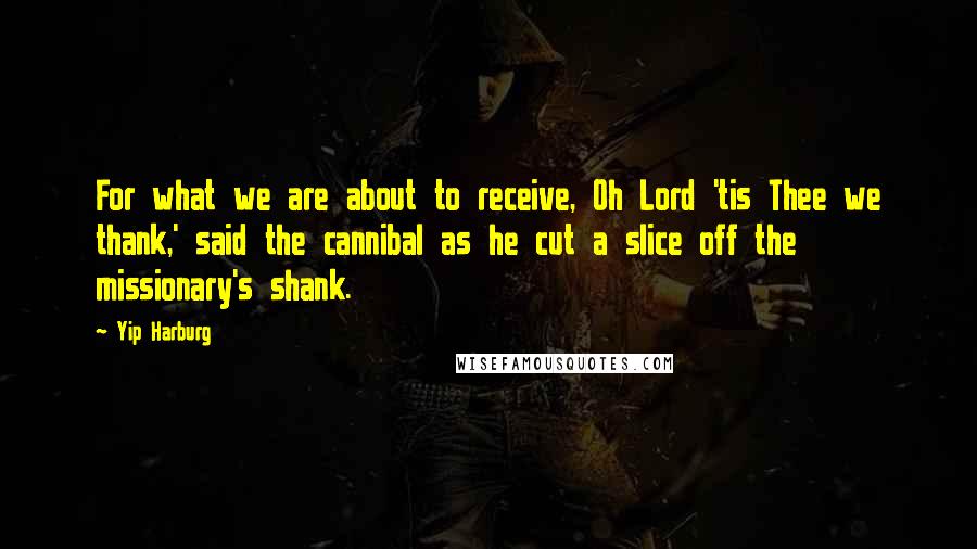 Yip Harburg Quotes: For what we are about to receive, Oh Lord 'tis Thee we thank,' said the cannibal as he cut a slice off the missionary's shank.