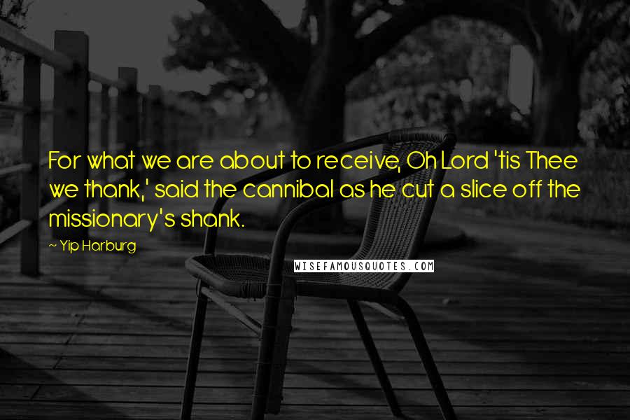 Yip Harburg Quotes: For what we are about to receive, Oh Lord 'tis Thee we thank,' said the cannibal as he cut a slice off the missionary's shank.