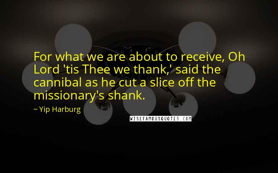 Yip Harburg Quotes: For what we are about to receive, Oh Lord 'tis Thee we thank,' said the cannibal as he cut a slice off the missionary's shank.