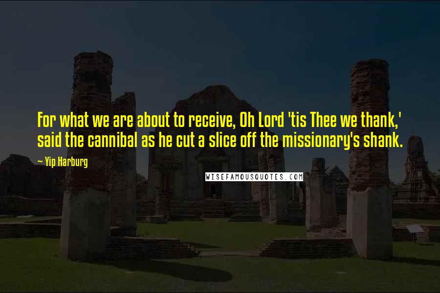 Yip Harburg Quotes: For what we are about to receive, Oh Lord 'tis Thee we thank,' said the cannibal as he cut a slice off the missionary's shank.