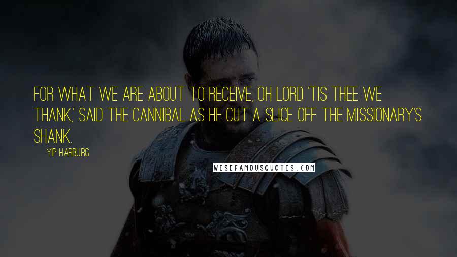 Yip Harburg Quotes: For what we are about to receive, Oh Lord 'tis Thee we thank,' said the cannibal as he cut a slice off the missionary's shank.