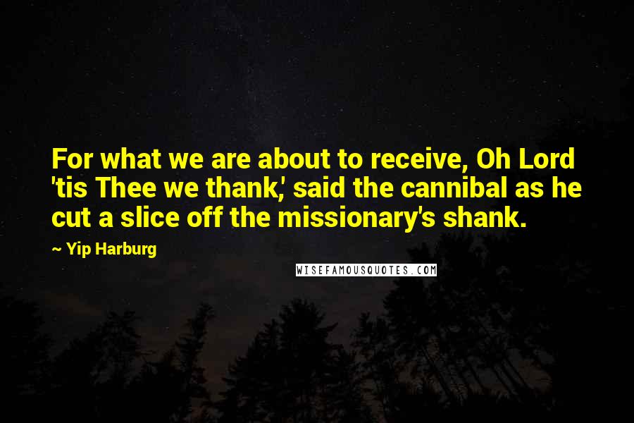 Yip Harburg Quotes: For what we are about to receive, Oh Lord 'tis Thee we thank,' said the cannibal as he cut a slice off the missionary's shank.