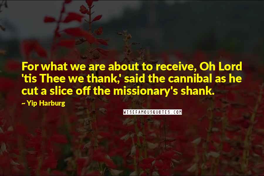 Yip Harburg Quotes: For what we are about to receive, Oh Lord 'tis Thee we thank,' said the cannibal as he cut a slice off the missionary's shank.