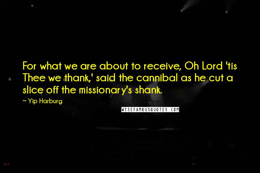 Yip Harburg Quotes: For what we are about to receive, Oh Lord 'tis Thee we thank,' said the cannibal as he cut a slice off the missionary's shank.