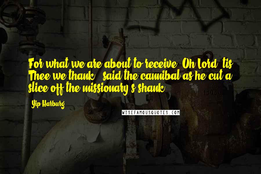 Yip Harburg Quotes: For what we are about to receive, Oh Lord 'tis Thee we thank,' said the cannibal as he cut a slice off the missionary's shank.