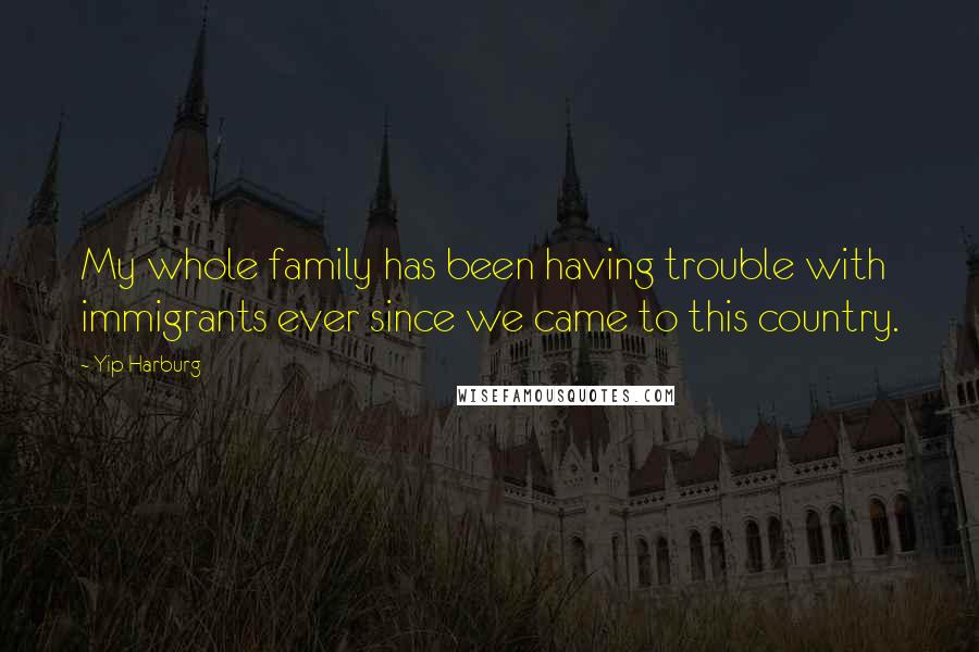 Yip Harburg Quotes: My whole family has been having trouble with immigrants ever since we came to this country.