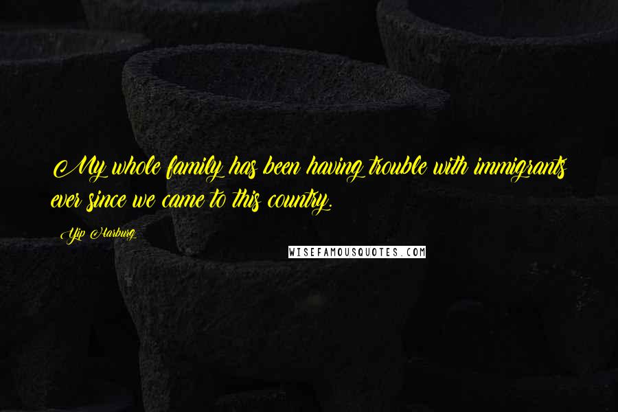 Yip Harburg Quotes: My whole family has been having trouble with immigrants ever since we came to this country.