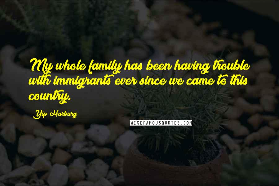 Yip Harburg Quotes: My whole family has been having trouble with immigrants ever since we came to this country.
