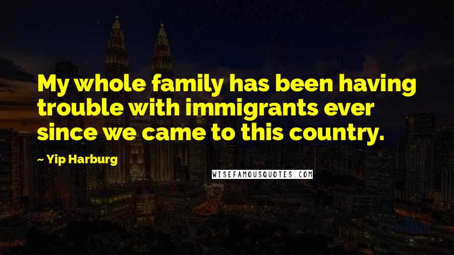 Yip Harburg Quotes: My whole family has been having trouble with immigrants ever since we came to this country.