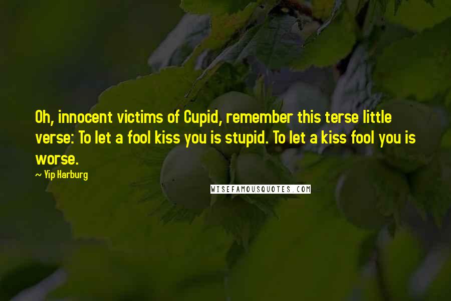 Yip Harburg Quotes: Oh, innocent victims of Cupid, remember this terse little verse: To let a fool kiss you is stupid. To let a kiss fool you is worse.