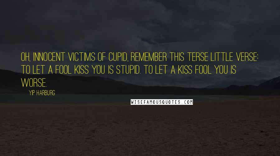 Yip Harburg Quotes: Oh, innocent victims of Cupid, remember this terse little verse: To let a fool kiss you is stupid. To let a kiss fool you is worse.