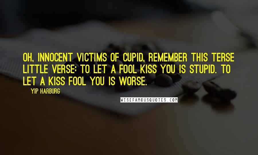 Yip Harburg Quotes: Oh, innocent victims of Cupid, remember this terse little verse: To let a fool kiss you is stupid. To let a kiss fool you is worse.