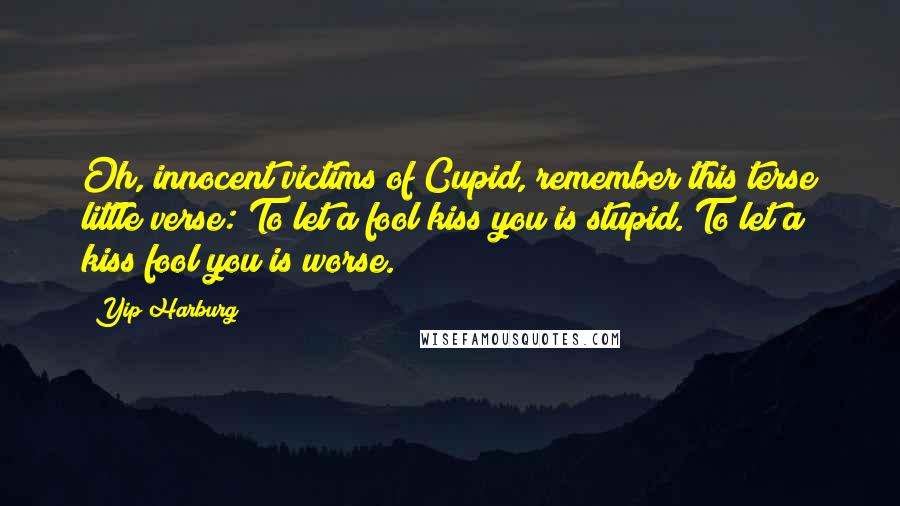 Yip Harburg Quotes: Oh, innocent victims of Cupid, remember this terse little verse: To let a fool kiss you is stupid. To let a kiss fool you is worse.